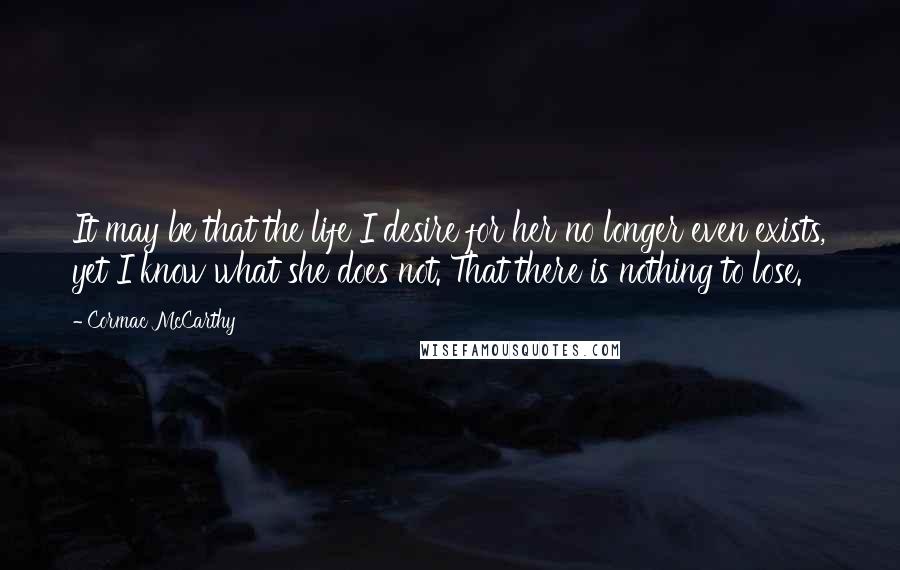 Cormac McCarthy Quotes: It may be that the life I desire for her no longer even exists, yet I know what she does not. That there is nothing to lose.