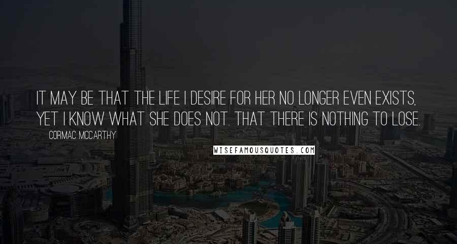 Cormac McCarthy Quotes: It may be that the life I desire for her no longer even exists, yet I know what she does not. That there is nothing to lose.