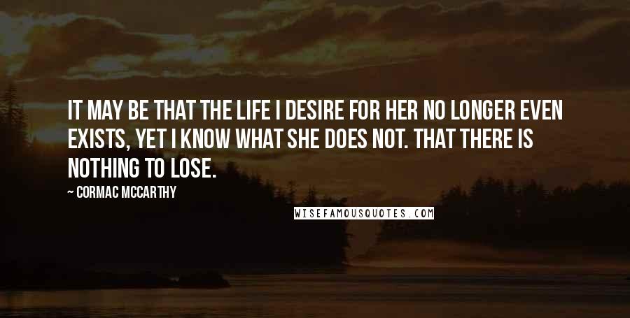 Cormac McCarthy Quotes: It may be that the life I desire for her no longer even exists, yet I know what she does not. That there is nothing to lose.