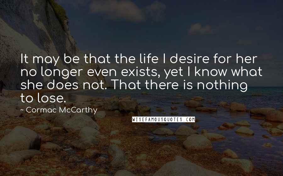 Cormac McCarthy Quotes: It may be that the life I desire for her no longer even exists, yet I know what she does not. That there is nothing to lose.