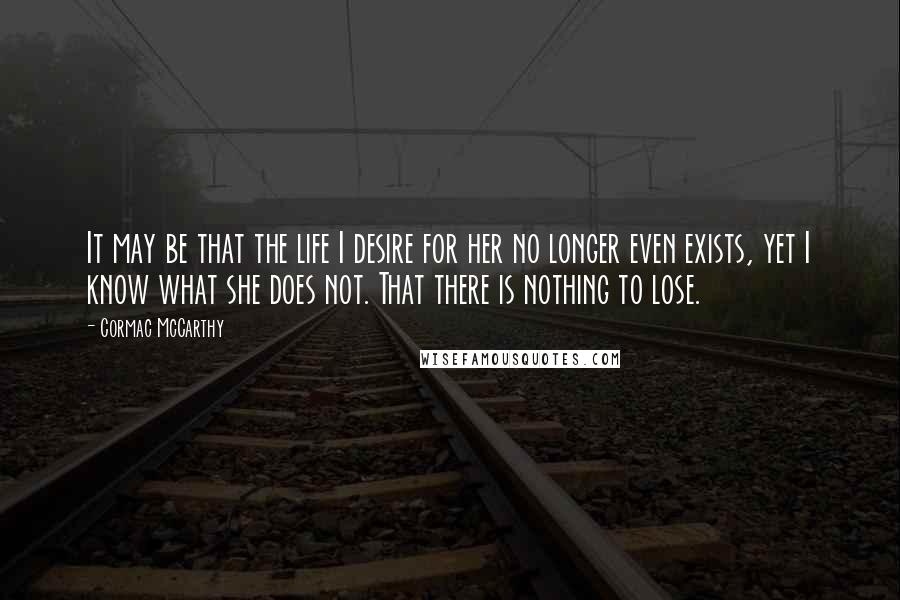 Cormac McCarthy Quotes: It may be that the life I desire for her no longer even exists, yet I know what she does not. That there is nothing to lose.