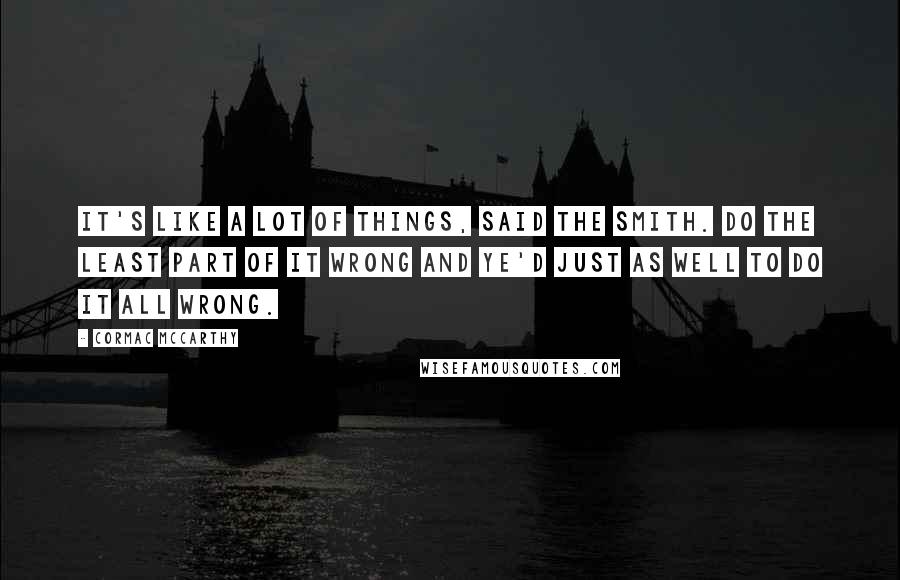 Cormac McCarthy Quotes: It's like a lot of things, said the smith. Do the least part of it wrong and ye'd just as well to do it all wrong.