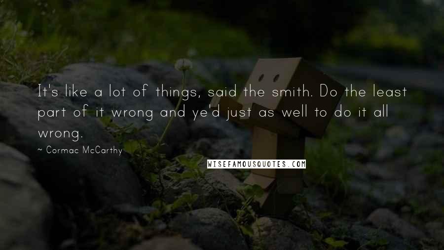 Cormac McCarthy Quotes: It's like a lot of things, said the smith. Do the least part of it wrong and ye'd just as well to do it all wrong.