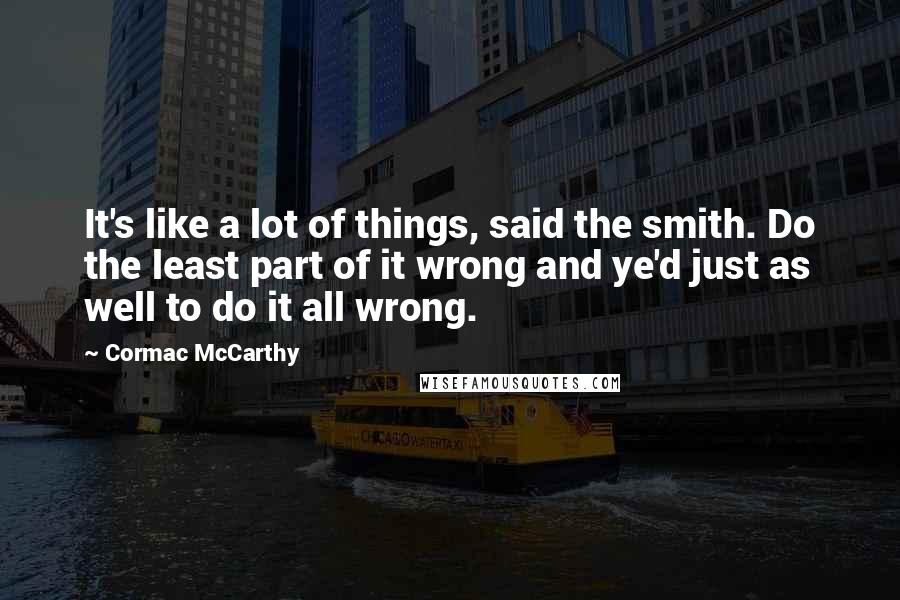 Cormac McCarthy Quotes: It's like a lot of things, said the smith. Do the least part of it wrong and ye'd just as well to do it all wrong.