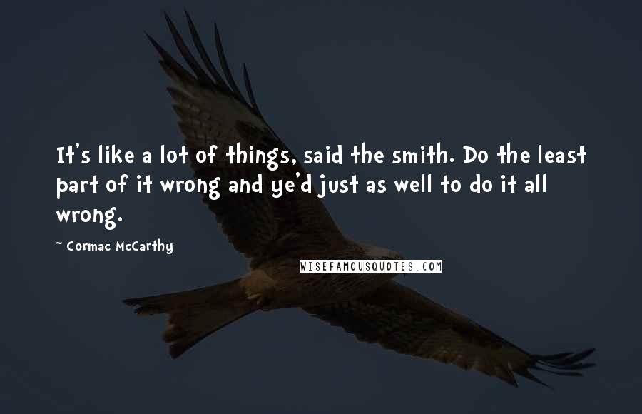 Cormac McCarthy Quotes: It's like a lot of things, said the smith. Do the least part of it wrong and ye'd just as well to do it all wrong.