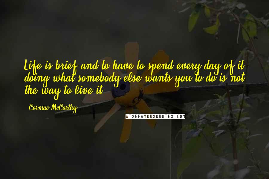 Cormac McCarthy Quotes: Life is brief and to have to spend every day of it doing what somebody else wants you to do is not the way to live it.