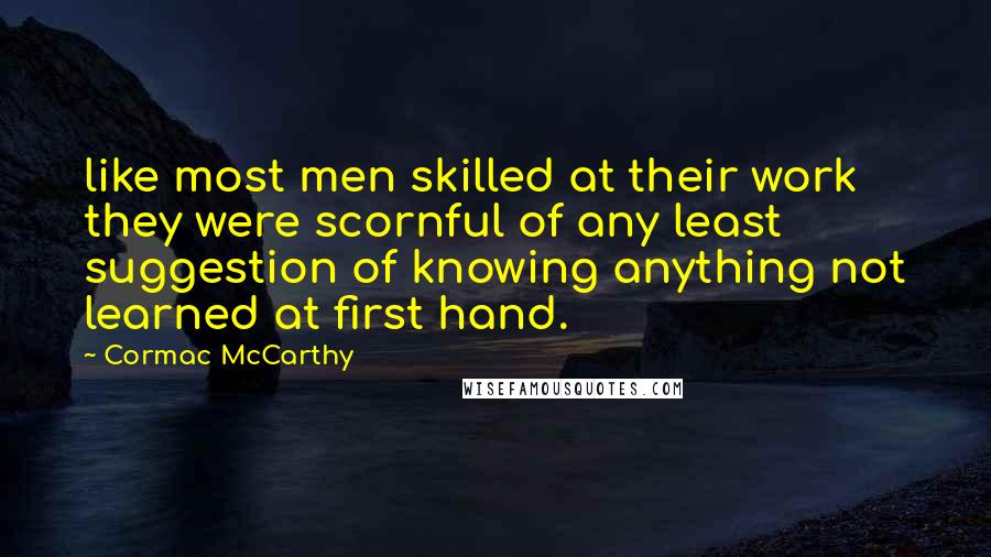 Cormac McCarthy Quotes: like most men skilled at their work they were scornful of any least suggestion of knowing anything not learned at first hand.