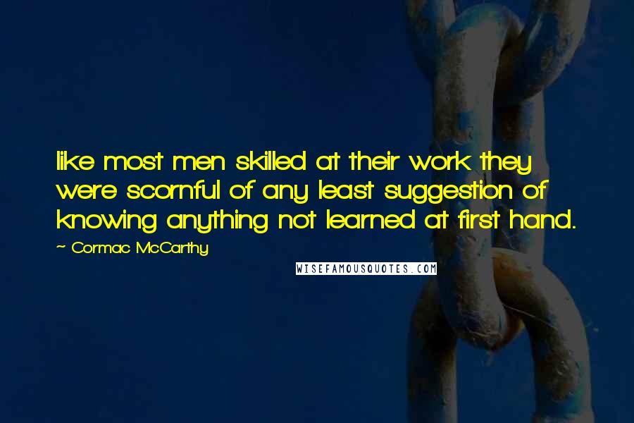 Cormac McCarthy Quotes: like most men skilled at their work they were scornful of any least suggestion of knowing anything not learned at first hand.