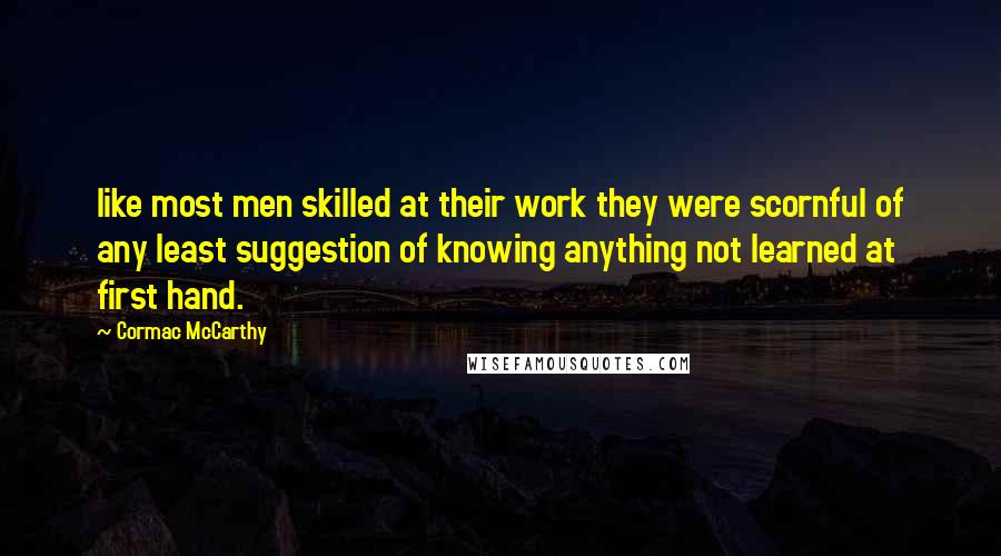 Cormac McCarthy Quotes: like most men skilled at their work they were scornful of any least suggestion of knowing anything not learned at first hand.