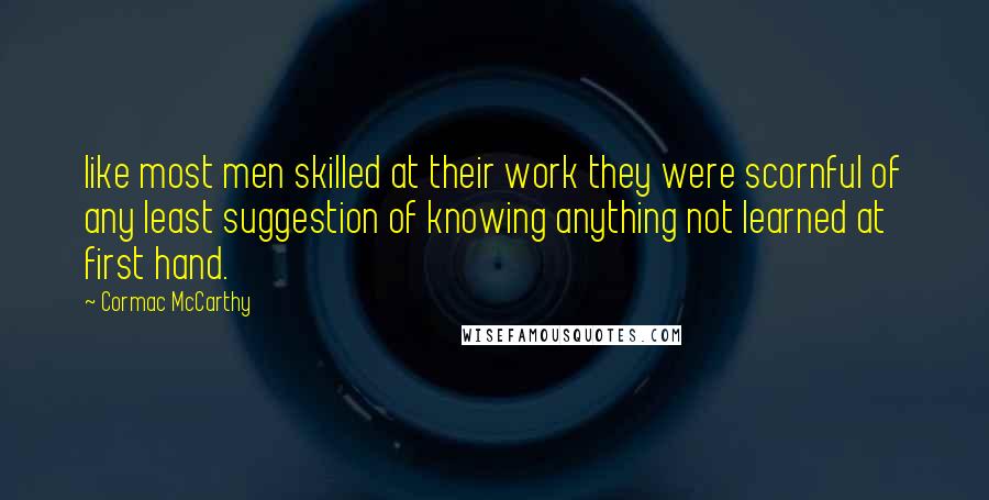 Cormac McCarthy Quotes: like most men skilled at their work they were scornful of any least suggestion of knowing anything not learned at first hand.