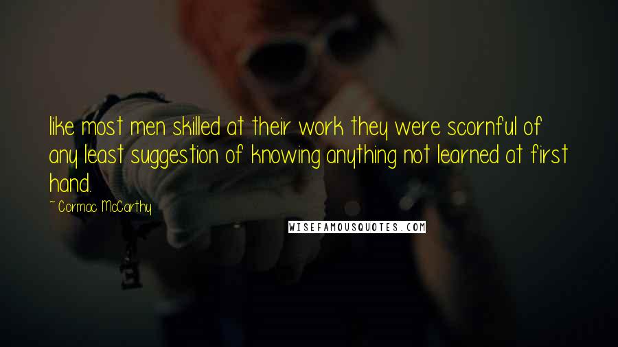 Cormac McCarthy Quotes: like most men skilled at their work they were scornful of any least suggestion of knowing anything not learned at first hand.