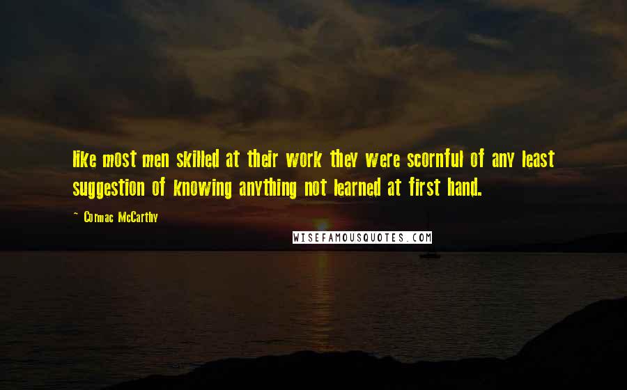 Cormac McCarthy Quotes: like most men skilled at their work they were scornful of any least suggestion of knowing anything not learned at first hand.