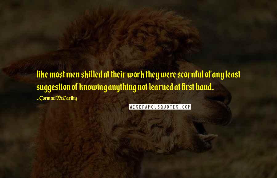 Cormac McCarthy Quotes: like most men skilled at their work they were scornful of any least suggestion of knowing anything not learned at first hand.
