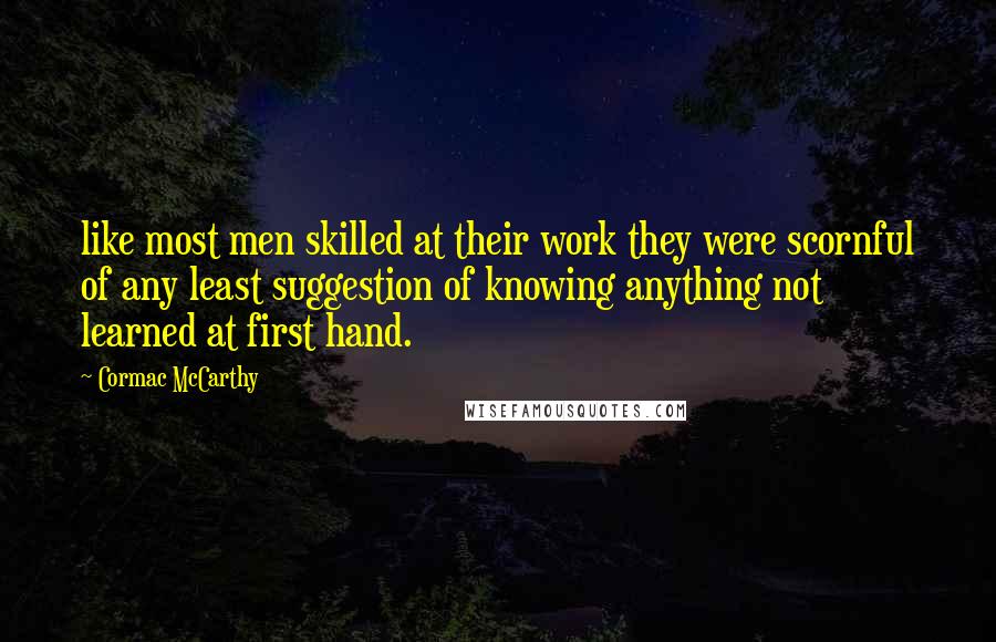 Cormac McCarthy Quotes: like most men skilled at their work they were scornful of any least suggestion of knowing anything not learned at first hand.