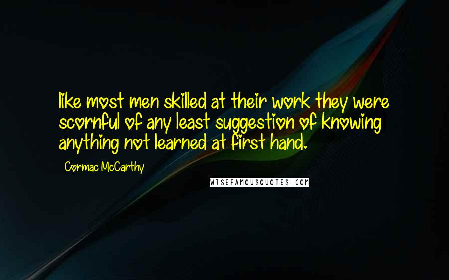 Cormac McCarthy Quotes: like most men skilled at their work they were scornful of any least suggestion of knowing anything not learned at first hand.