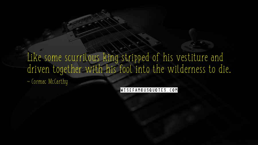 Cormac McCarthy Quotes: Like some scurrilous king stripped of his vestiture and driven together with his fool into the wilderness to die.