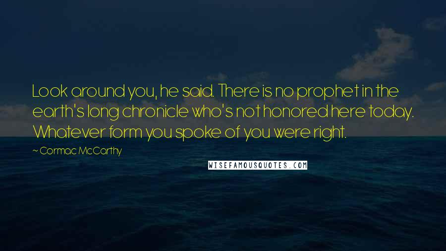 Cormac McCarthy Quotes: Look around you, he said. There is no prophet in the earth's long chronicle who's not honored here today. Whatever form you spoke of you were right.