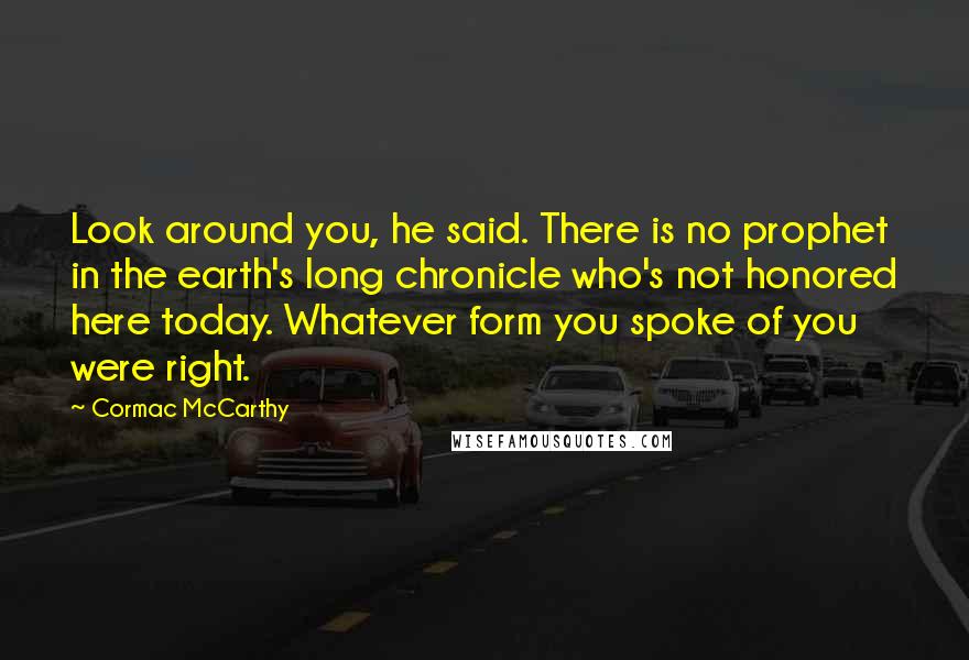 Cormac McCarthy Quotes: Look around you, he said. There is no prophet in the earth's long chronicle who's not honored here today. Whatever form you spoke of you were right.