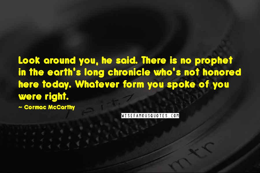 Cormac McCarthy Quotes: Look around you, he said. There is no prophet in the earth's long chronicle who's not honored here today. Whatever form you spoke of you were right.