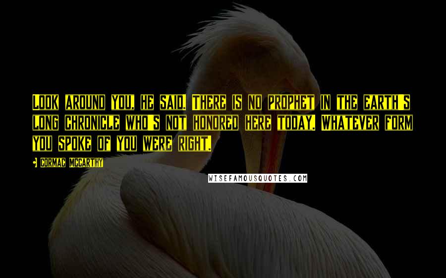 Cormac McCarthy Quotes: Look around you, he said. There is no prophet in the earth's long chronicle who's not honored here today. Whatever form you spoke of you were right.