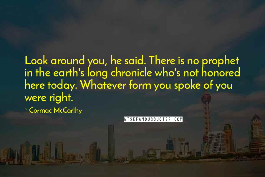 Cormac McCarthy Quotes: Look around you, he said. There is no prophet in the earth's long chronicle who's not honored here today. Whatever form you spoke of you were right.