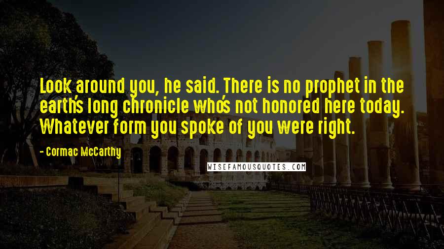 Cormac McCarthy Quotes: Look around you, he said. There is no prophet in the earth's long chronicle who's not honored here today. Whatever form you spoke of you were right.