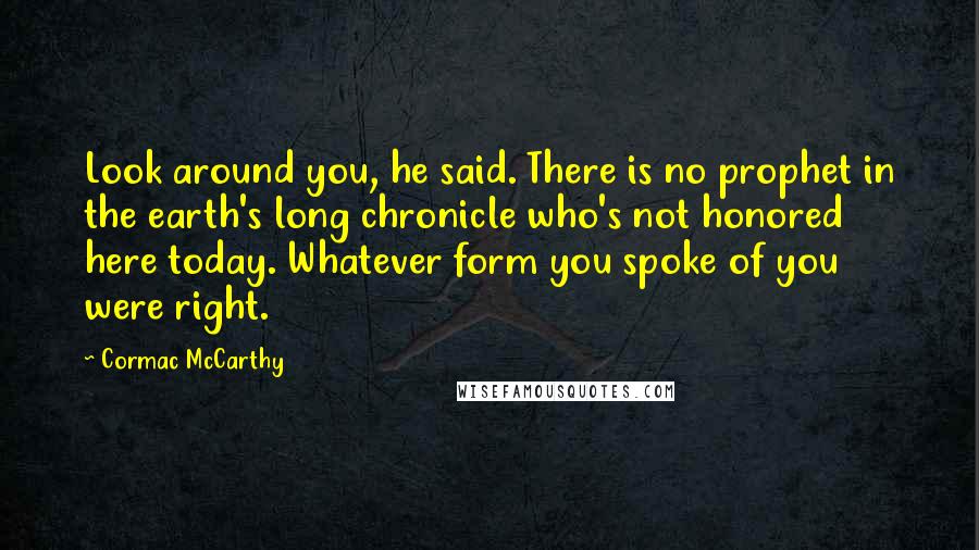 Cormac McCarthy Quotes: Look around you, he said. There is no prophet in the earth's long chronicle who's not honored here today. Whatever form you spoke of you were right.