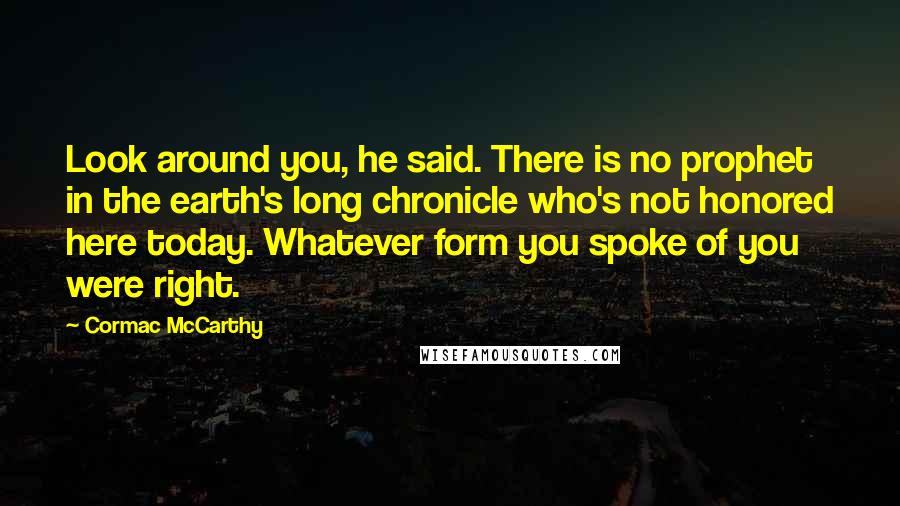 Cormac McCarthy Quotes: Look around you, he said. There is no prophet in the earth's long chronicle who's not honored here today. Whatever form you spoke of you were right.