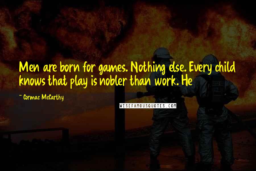 Cormac McCarthy Quotes: Men are born for games. Nothing else. Every child knows that play is nobler than work. He