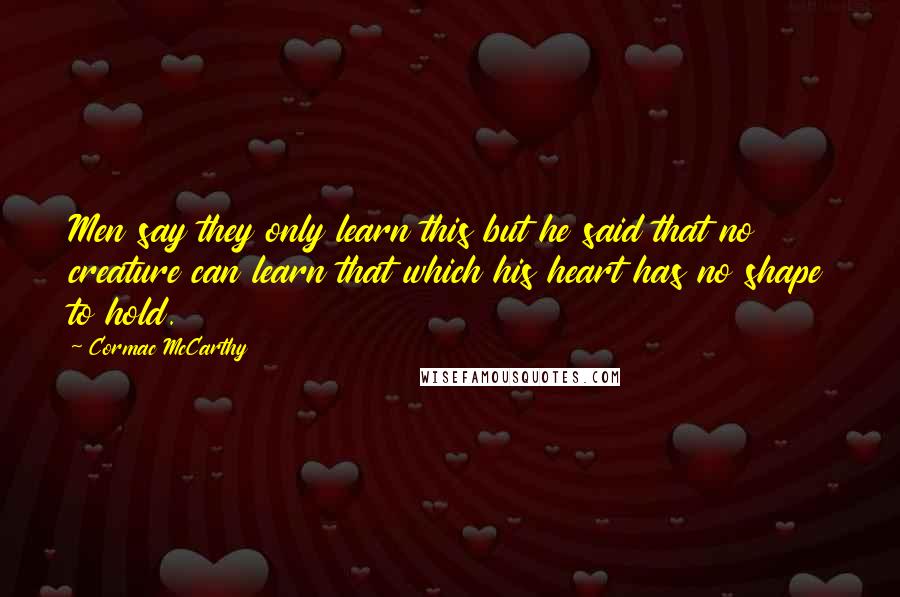 Cormac McCarthy Quotes: Men say they only learn this but he said that no creature can learn that which his heart has no shape to hold.