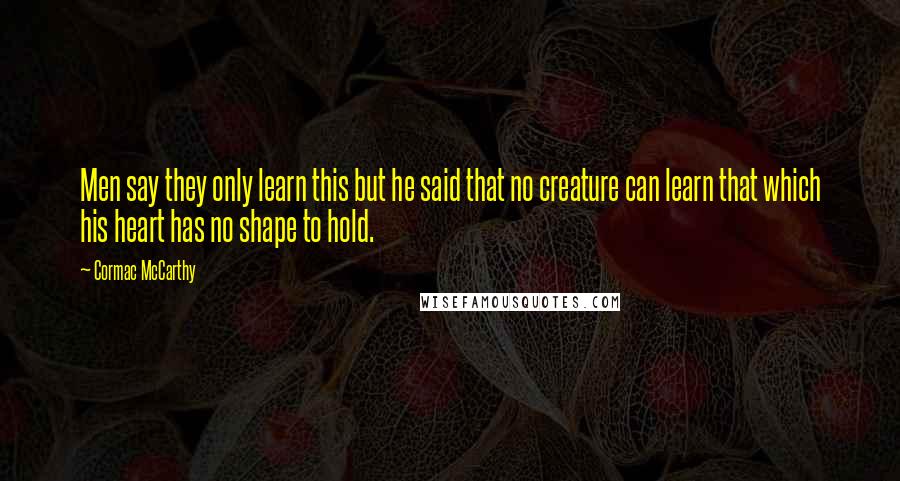 Cormac McCarthy Quotes: Men say they only learn this but he said that no creature can learn that which his heart has no shape to hold.