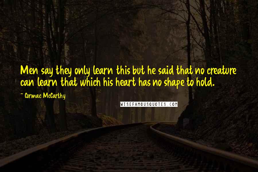 Cormac McCarthy Quotes: Men say they only learn this but he said that no creature can learn that which his heart has no shape to hold.