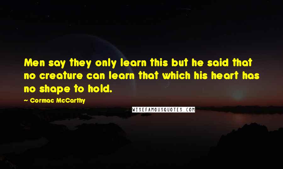 Cormac McCarthy Quotes: Men say they only learn this but he said that no creature can learn that which his heart has no shape to hold.