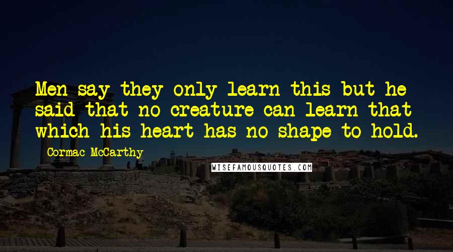 Cormac McCarthy Quotes: Men say they only learn this but he said that no creature can learn that which his heart has no shape to hold.