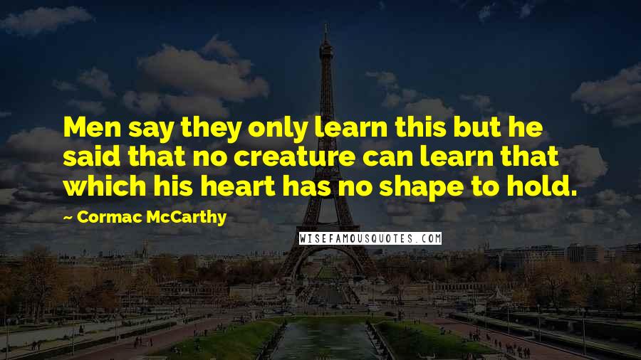 Cormac McCarthy Quotes: Men say they only learn this but he said that no creature can learn that which his heart has no shape to hold.