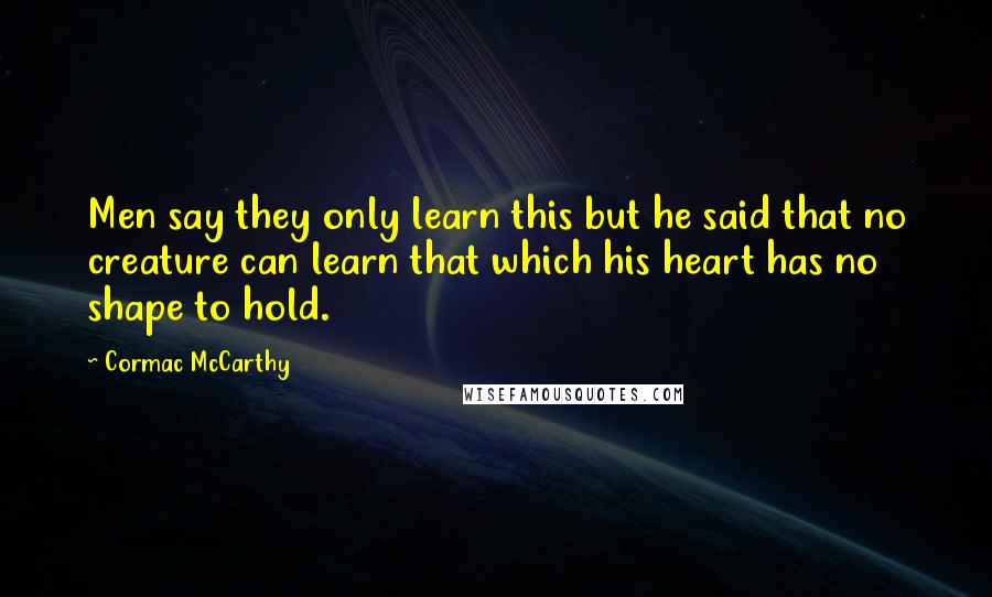 Cormac McCarthy Quotes: Men say they only learn this but he said that no creature can learn that which his heart has no shape to hold.