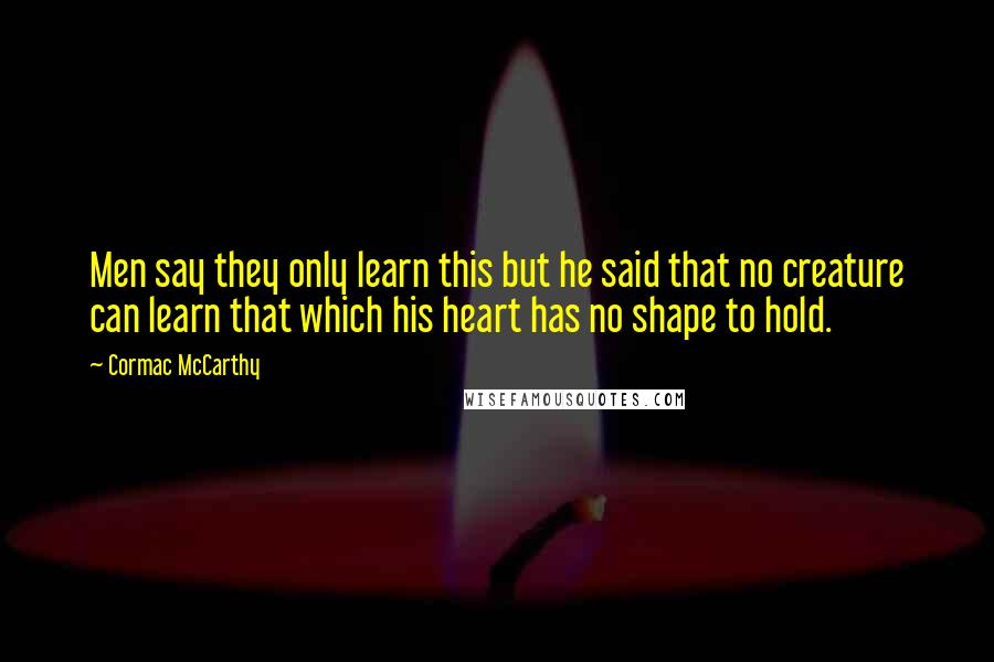 Cormac McCarthy Quotes: Men say they only learn this but he said that no creature can learn that which his heart has no shape to hold.