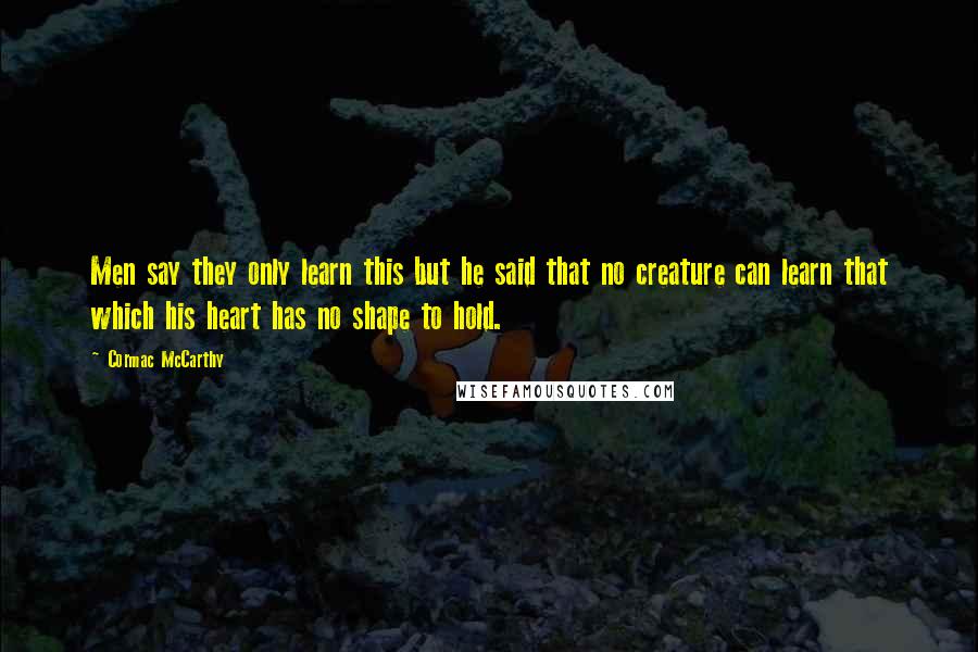 Cormac McCarthy Quotes: Men say they only learn this but he said that no creature can learn that which his heart has no shape to hold.