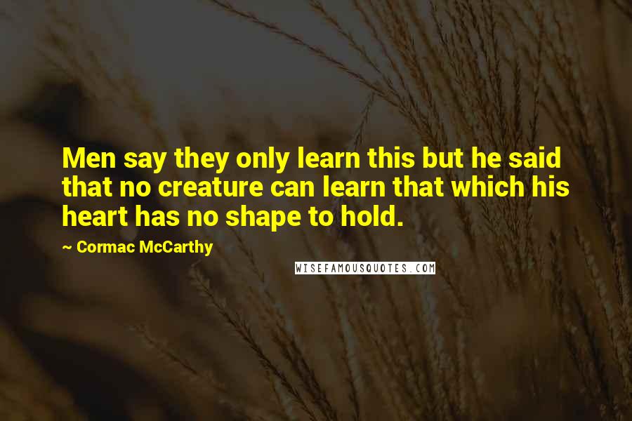 Cormac McCarthy Quotes: Men say they only learn this but he said that no creature can learn that which his heart has no shape to hold.