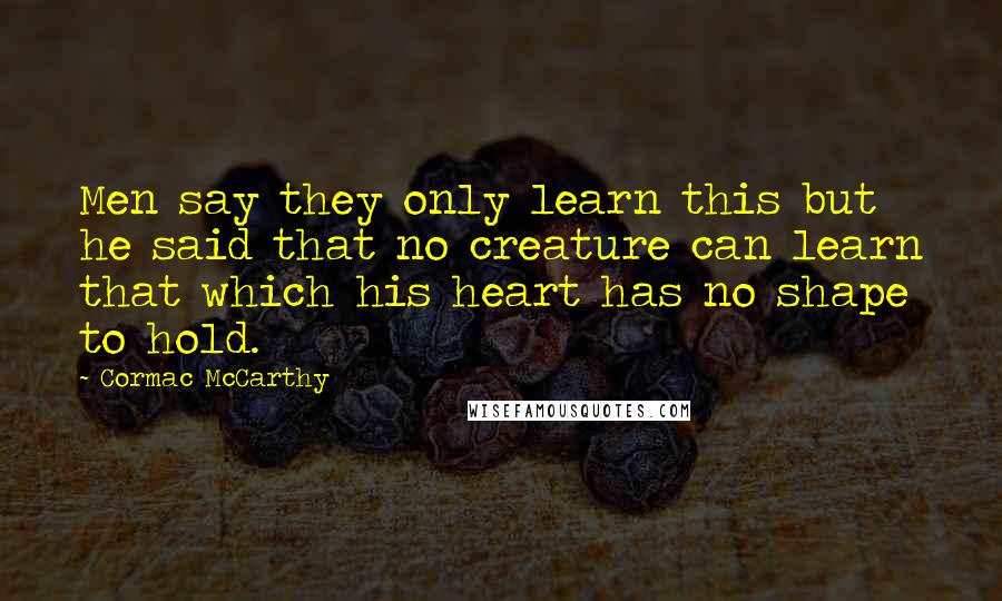 Cormac McCarthy Quotes: Men say they only learn this but he said that no creature can learn that which his heart has no shape to hold.