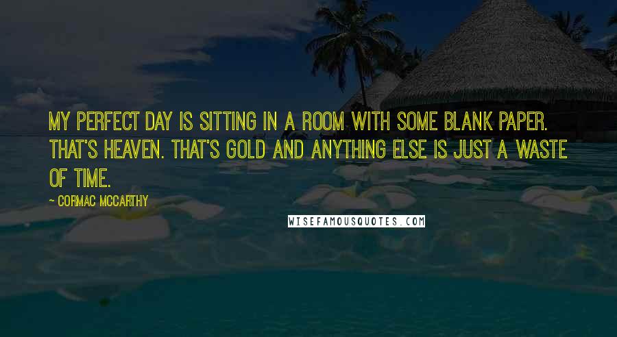 Cormac McCarthy Quotes: My perfect day is sitting in a room with some blank paper. That's heaven. That's gold and anything else is just a waste of time.