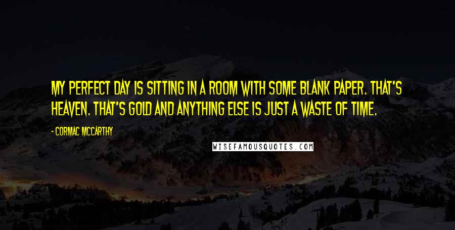 Cormac McCarthy Quotes: My perfect day is sitting in a room with some blank paper. That's heaven. That's gold and anything else is just a waste of time.