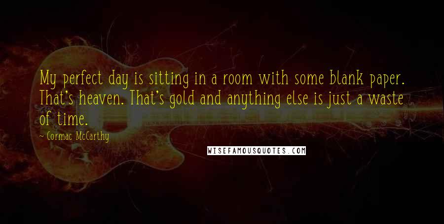 Cormac McCarthy Quotes: My perfect day is sitting in a room with some blank paper. That's heaven. That's gold and anything else is just a waste of time.