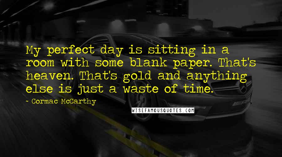 Cormac McCarthy Quotes: My perfect day is sitting in a room with some blank paper. That's heaven. That's gold and anything else is just a waste of time.