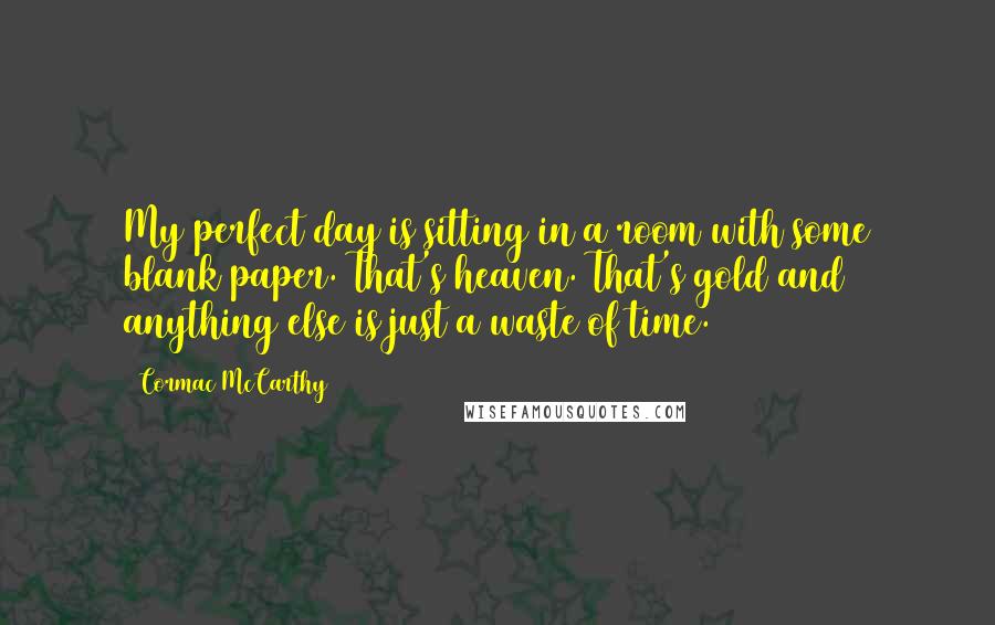 Cormac McCarthy Quotes: My perfect day is sitting in a room with some blank paper. That's heaven. That's gold and anything else is just a waste of time.