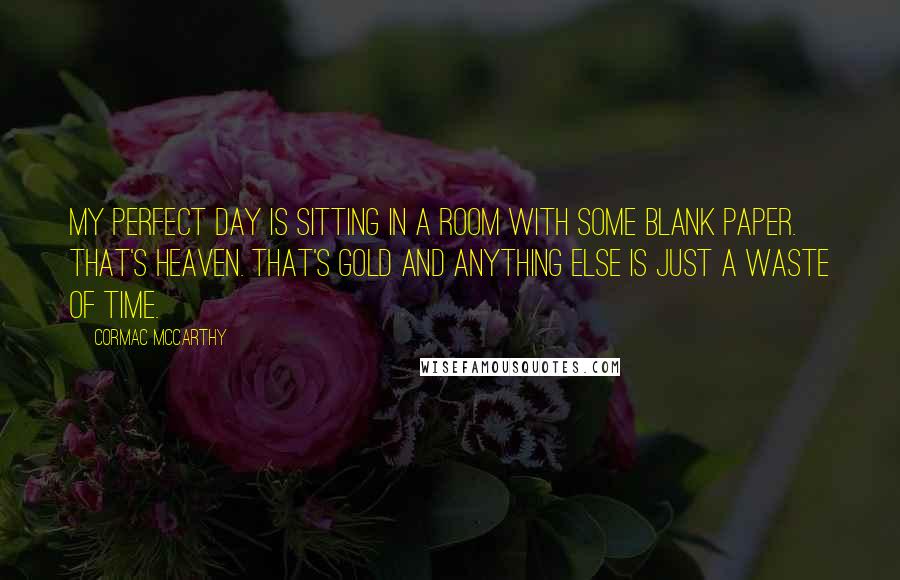 Cormac McCarthy Quotes: My perfect day is sitting in a room with some blank paper. That's heaven. That's gold and anything else is just a waste of time.