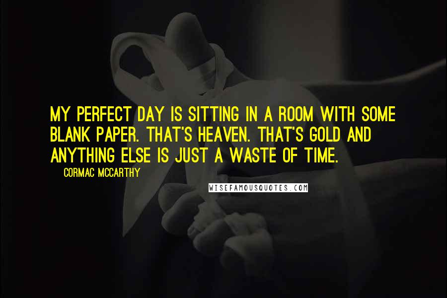 Cormac McCarthy Quotes: My perfect day is sitting in a room with some blank paper. That's heaven. That's gold and anything else is just a waste of time.