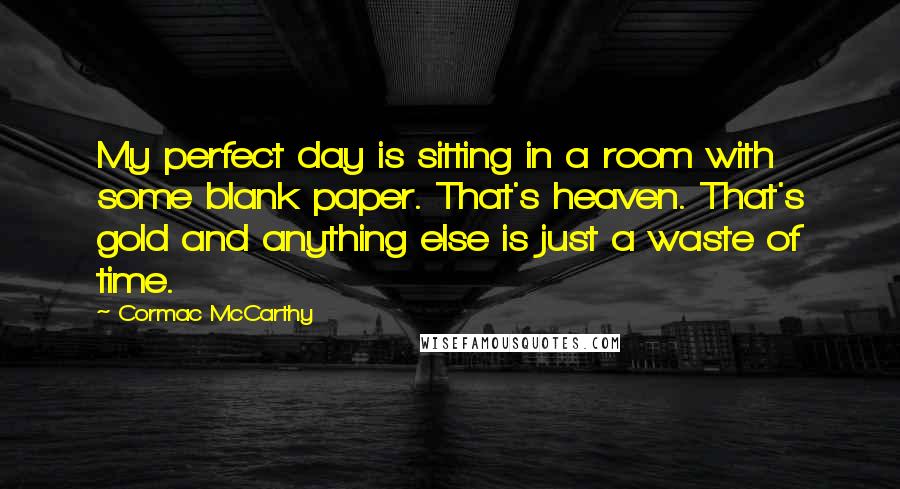 Cormac McCarthy Quotes: My perfect day is sitting in a room with some blank paper. That's heaven. That's gold and anything else is just a waste of time.