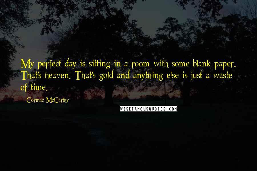 Cormac McCarthy Quotes: My perfect day is sitting in a room with some blank paper. That's heaven. That's gold and anything else is just a waste of time.