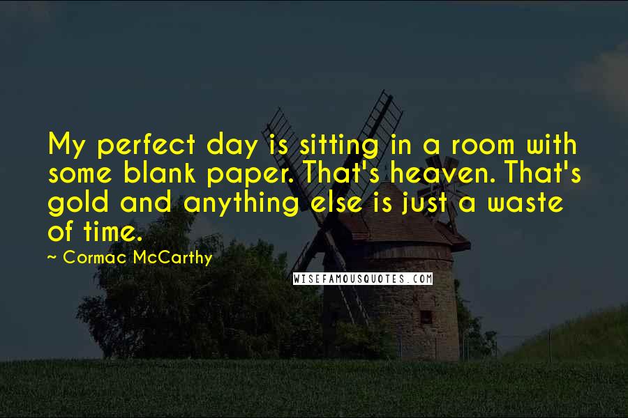 Cormac McCarthy Quotes: My perfect day is sitting in a room with some blank paper. That's heaven. That's gold and anything else is just a waste of time.